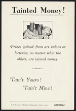 New Zealand Women's Christian Temperance Union :Tainted money! Prizes gained from art unions or lotteries, no matter what the object, are tainted money. 'Tain't yours! 'Tain't mine! NZ Women's Christian Temperance Union (Inc). Wright & Carman Ltd, 177 Vivian St, Wellington [Flyer. 1900-1950?]
