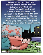 Beaten up and left for dead; Rubbish strewn around my head; Lying by a graffitied wall; I don't feel really well at all; I took a walk just after dark; and met some thugs within the park; A freezing wind blows off the sea; They say it's cally an Eas-ter-ly; While lying here I con-tem-plate; The Christchurch life, it's really great! 28 November, 2007