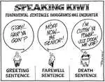Speaking Kiwi - Fundamental sentences immigrants will encounter. Greeting sentence. "G'day!.. Hair ya goin'?" Farewell sentence. "M'off now... Be senior!" Death sentence. "I'm cuttin' ya power... Juz doon me job!" 2 June, 2007