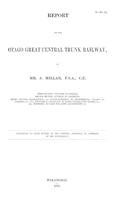 REPORT ON THE OTAGO GREAT CENTRAL TRUNK RAILWAY, BY MR. J. MILLAR, F.S.A., C.E. FIRST SECTION.—WAIPAHI TO ETTRICK. SECOND SECTION.—ETTRICK TO CROMWELL. THIRD SECTION.—BRANCHLETS: 1st. NORTH-EASTERLY, BY MANUHERIKIA VALLEY, ST. BATHANS, &c.; 2ND. NORTHERLY, CROMWELL TO LAKES WANAKA AND HAWEA, &c.; 3RD. WESTERLY, TO LAKE WAKATIPU, QUEENSTOWN, &c.