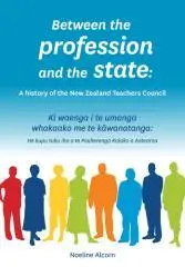 Between the profession and the state : a history of the New Zealand Teachers Council = Ki waenga i te umanga whakaako me te kāwanatanga : he kupu tuku iho a te Pouherenga Kaiako o Aotearoa / Noeline Alcorn.