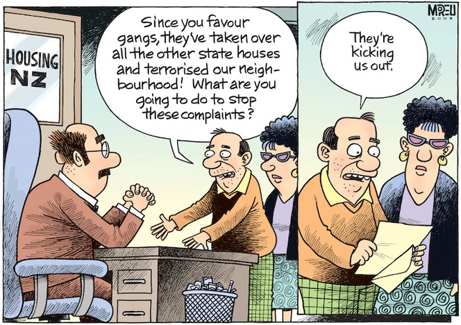 "Since you favour gangs, they've taken over all the other state houses and terrorised our neighbourhood! What are you going to do to stop these complaints? - They're kicking us out." 17 February 2009.