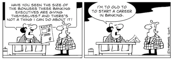 "Have you seen the size of the bonuses these banking executives are giving themselves? And there's not a thing I can do about it! I'm to old to to start a career in banking" 19 March, 2009