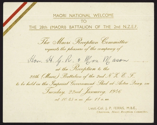 New Zealand. Armed Forces :Maori national welcome to the 28th (Maori) Battalion of the 2nd N.Z.E.F. The Maori Reception Committee requests the pleasure of the company of Hon H G R Mason & Mrs Mason at the reception ... to be held in the Imperial Government Shed at Aotea Quay on Tuesday 22nd January 1946. [signed] Lieut.-Col. J P Ferris, M.B.E., Chairman Maori Reception Committee