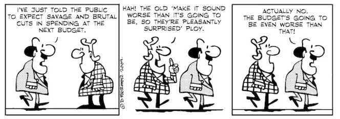 "I've just told the public to expect savage and brutal cuts in spending at the next budget." "Hah! The old 'make it sound worse than it's going to be...' ploy" 30 November 2009