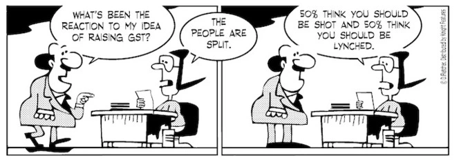 "What's been the reaction to my idea of raising GST?" "The people are split. 50% think you should be shot and 50% think you should be lynched" 13 February 2010