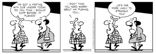 "I've got a meeting with our leader today. Do you think I should jump before I'm pushed?" "I don't think you need worry about him pushing you... he's far more likely to strangle you!" 20 September 2010