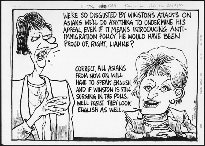 Scott, Thomas 1947- :We're so disgusted by Winston's attacks on Asians, we'll do anything to undermine his appeal, even if it means introducing anti-immigration policy he would have been proud of, right, Lianne?" [Dominion post, ca 21 November 2002].