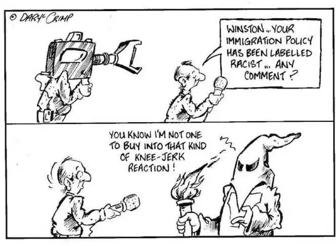"Winston... your immigration policy has been labelled racist... any comment?" "You know I'm not one to buy into that kind of knee-jerk reaction!" ca 12 August 2002.