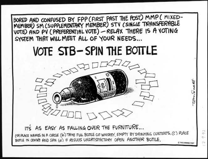 Scott, Thomas 1947- :Bored and confused by FPP (First Past the Post) MMP (Mixed member) SM (Supplementary member) STV (Single transferable vote) and PV (Preferential vote) - Relax there is a voting system that will meet all of your needs. Vote STB - Spin the bottle. It's as easy as falling over the furniture. (a) Place names in a circle (b) Take full bottle of whiskey, empty by drinking contents (c) Place bottle in centre and spin (d) If results unsatisfactory open another bottle. 17 September 1992