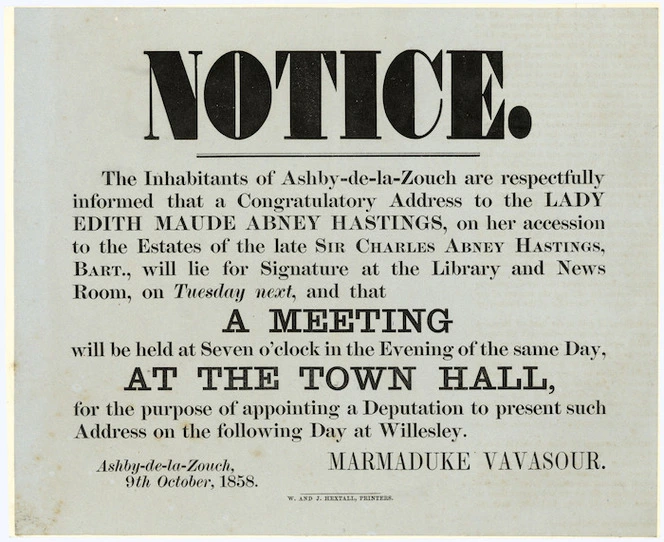 Notice. The inhabitants of Ashby-de-la-Zouch are respectfully informed that a Congratulatory Address to the Lady Edith Maude Abney Hastings, on her accession to the Estates of the late Sir Charles Abney Hastings, Bart., will lie for Signature at the Library and News Room, on Tuesday next, and that a meeting will be held at seven o'clock in the evening of the same day, at the Town Hall, for the purpose of appointing a deputation to present such address on the following day at Willesley. Marmaduke Vavasour, Ashby-de-la-Zouch, 9th October 1858. W and J Hextall, printers.