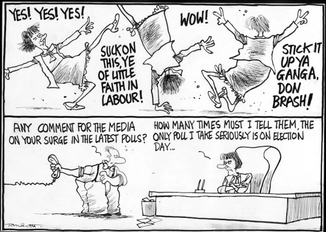 Scott, Thomas, 1947- :'Yes! Yes! Yes! Suck on this, ye of little faith in Labour! Wow! Stick it up ya ganga Don Brash!' 'Any comment for the media on your surge in the latest polls?' 'How many times must I tell them, the only poll I take seriously is on election day...' The Dominion Post, 3 August 2004.