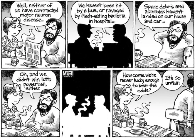 "Well, neither of us have contracted motor neuron disease... We haven't been hit by a bus, or ravaged by flesh-eating bacteria in hospital... Space debris and asteroids haven't landed on our house and car... Oh, and we didn't win lotto powerball, either." "How come we're never lucky enough to beat the odds?" "It's so unfair." 20 October, 2008.