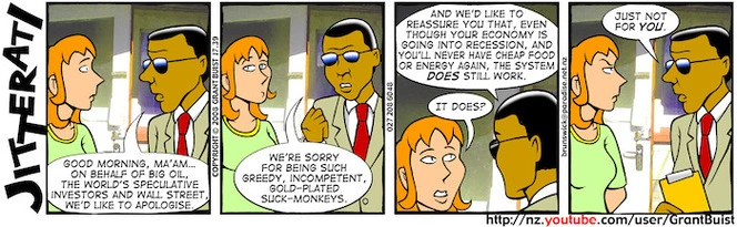 "Good morning, Ma'am... On behalf of big oil, the world's speculative investors and wall street, we'd like to apologise." "We're sorry for being such greedy, incompetent, gold-plated suck-monkeys." "And we'd like to reassure you that, even though your economy is going into recession, and you'll never have cheap food or energy again, the system does still work." "It does?" "Just not for you." 8 October, 2008.