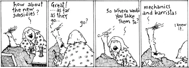 "How about the new subsidies?" "Great!... as far as they go..." "Go? So where would you take them to?" "Mechanics and barristas" "I knew it" New Zealand Doctor, 29 August 2006