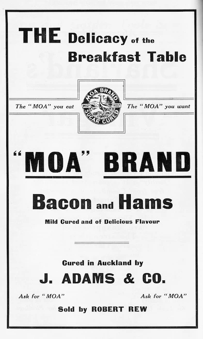 The delicacy of the breakfast table. "Moa" Brand bacon and hams, mild cured and of delicious flavour. The "Moa" you eat, the "Moa" you want. Cured in Auckland by J Adams & Co, sold by Robert Rew.
