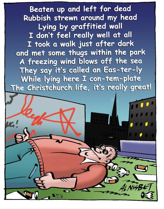 Beaten up and left for dead; Rubbish strewn around my head; Lying by a graffitied wall; I don't feel really well at all; I took a walk just after dark; and met some thugs within the park; A freezing wind blows off the sea; They say it's cally an Eas-ter-ly; While lying here I con-tem-plate; The Christchurch life, it's really great! 28 November, 2007