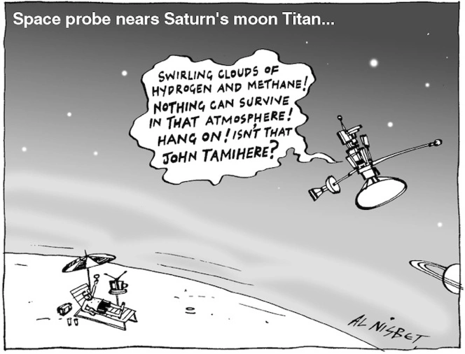 Space probe nears Saturn's moon Titan... "Swirling clouds of hydrogen and methane! Nothing can survive in that atmosphere! Hang on! Isn't that John Tamihere?" 29 October, 2004