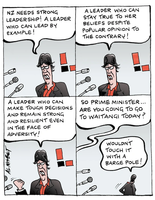 "NZ needs strong leadership!" A leader who can lead by example! A leader who can stay true to her beliefs despite popular opinion to the contrary! A leader who can make tough decisions and remain strong and resilient even in the face of adversity!" So Prime Minister... are you going to go to Waitangi today?" "Wouldn't touch it with a barge pole!" 6 February, 2008