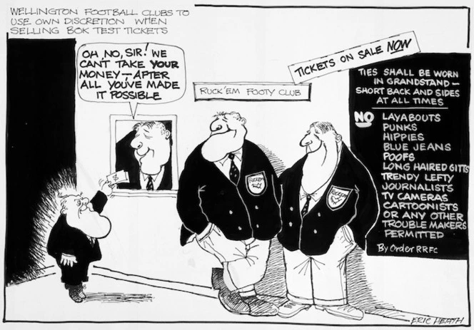 Heath, Eric, 1923-:Wellington football clubs to use own discretion when selling Bok test tickets. Oh, no, Sir! We can't take your money - after all you've made it possible. Ruck'em Footy Club. Tickets on sale NOW. Ties shall be worn in grandstand - short back and sides at all times. No Layabouts, punks, hippies, blue jeans, poofs, long haired gitts, trendy lefty journalists, tv cameras, cartoonists, or any other trouble makers permitted. By order RRFC. 1981.