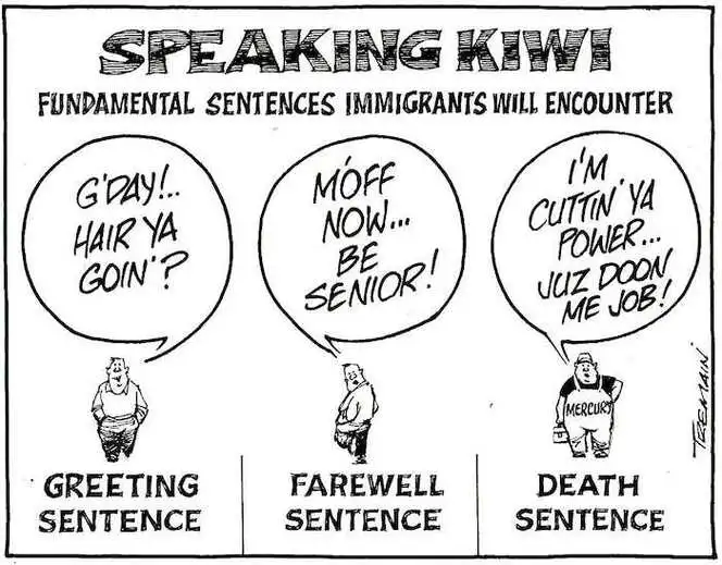 Speaking Kiwi - Fundamental sentences immigrants will encounter. Greeting sentence. "G'day!.. Hair ya goin'?" Farewell sentence. "M'off now... Be senior!" Death sentence. "I'm cuttin' ya power... Juz doon me job!" 2 June, 2007