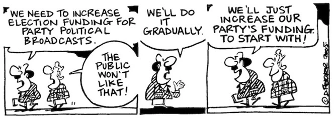 Fletcher, David, 1952- :'We need to increase election funding for party political broadcasts.' 'The public won't like that!' 'We'll do it gradually... We'll just increase our party's funding to start with!' Dominion Post, 9 March 2005.