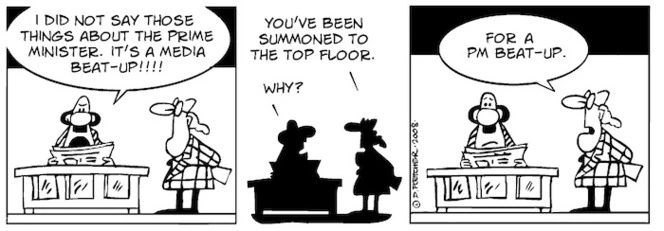 "I did not say those things about the prime minister. It's a media beat-up!!!!" "You've been summoned to the top floor." "Why?" "For a PM beat-up." 22 May, 2008