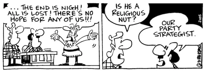 Fletcher, David, 1952- :'...The end is nigh! All is lost! There's no hope for any of us!!!' 'Is he a religious nut?' 'Our party strategist.' Dominion Post, 11 March 2005.