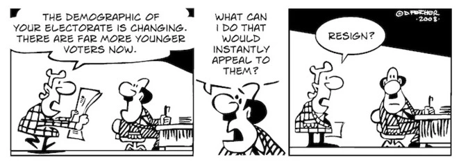"The demographic of your electorate is changing. There are far more younger voters now." "What can I do that would instantly appeal to them?" "Resign?" 18 August, 2008