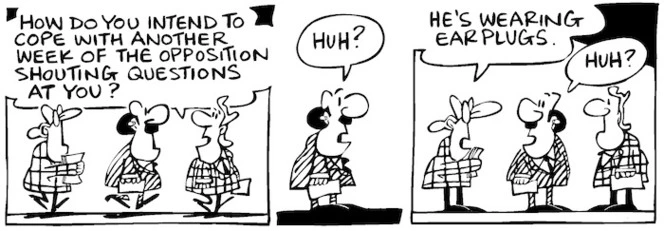 Fletcher, David, 1952- :'How do you intend to cope with another week of the opposition shouting questions at you?' 'Huh?' 'He's wearing earplugs.' 'Huh?' Dominion Post, 21 February 2005.