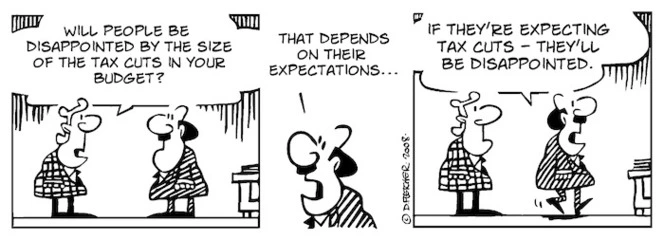 "Will people be disappointed by the size of the tax cuts in your budget?" "That depends on their expectations... If they're expecting tax cuts - they'll be disappointed." 17 May, 2008