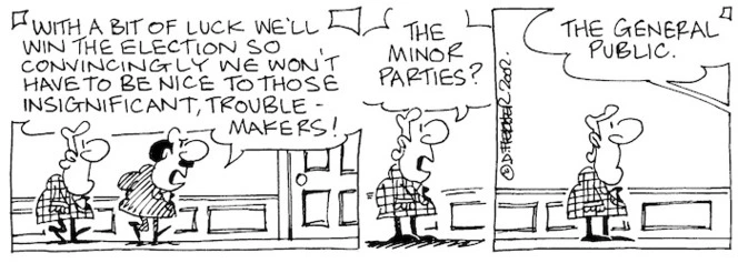 Fletcher, David 1952- :'With a bit of luck we'll win the election so convincingly we won't have to be nice to those insignificant, trouble-makers!' 'The minor parties?' 'The general public.' The Dominion, 24 May, 2002.