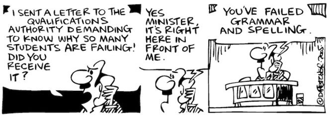 Fletcher, David, 1952- :'I sent a letter to the Qualifications Authority demanding to know why so many students are failing! Did you receive it?' 'Yes Minister, it's right here in front of me... You've failed grammar and spelling.' Dominion Post, 11 February 2005.