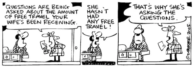 Fletcher, David, 1952- :'Questions are being asked about the amount of free travel your wife's been receiving.' 'She hasn't had any free travel!' 'That's why she's asking the questions.' Dominion Post, 11 January 2005.