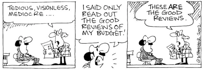 Fletcher, David 1952- :'Tedious, visionless, mediocre....' 'I said only read out the good reviews of my budget!' 'These are the good reviews.' The Dominion, 25 May, 2002.