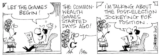 Fletcher, David, 1952- :'Let the games begin!' 'The Commonwealth Games started days ago!' 'I'm talking about the post-election jockeying for position.' The Dominion Post, 29 July, 2002.