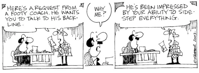 "Here's a request from a footy coach. He wants you to talk to his back-line." "Why me?" "He's been impressed by your ability to side-step everything." 24 July, 2003.