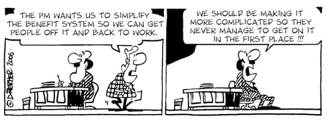 "The PM wants us to simplify the benefit system so we can get people off it and back to work." "We should be making it more complicated so they don't get on it in the first place!!!" 30 October, 2006.