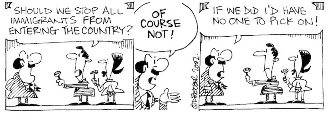 Fletcher, David, 1952- :'Should we stop all immigrants from entering the country?' 'OF COURSE NOT!....If we did I'd have no one to pick on!' The Dominion Post, 18 July, 2002.