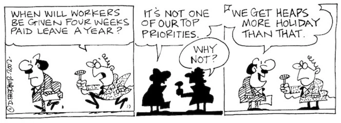 Fletcher, David 1952- :'When will workers be given four weeks paid leave a year?' 'It's not one of our top priorities.' 'Why not?''We get heaps more holidays than that.' The Dominion, 7 May, 2002.