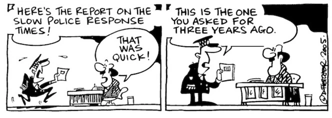 Fletcher, David, 1952- :'Here's the report on the slow police response times!' 'That was quick!' 'This is the one you asked for three years ago.' Dominion Post, 31 March 2005.