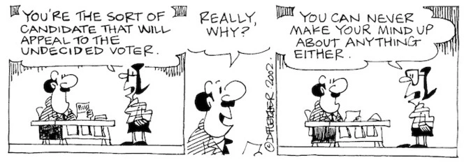 Fletcher, David, 1952- :'You're the sort of candidate that will appeal to the undecided voter.' 'Really, why?' 'You can never make your mind up about anything either.' The Dominion, 18 June 2002.