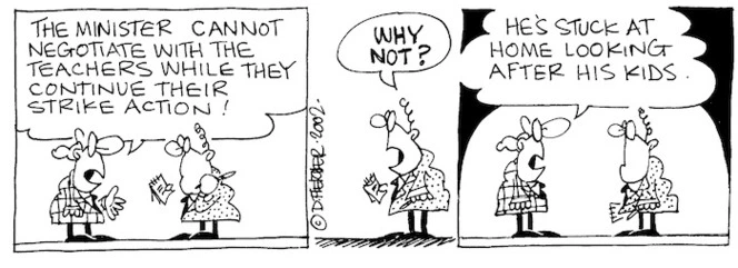 Fletcher, David 1952- :'The Minister cannot negotiate with the teachers while they continue their strike action!' 'WHY NOT?' 'He's stuck at home looking after his kids.'The Dominion, 10 May, 2002.