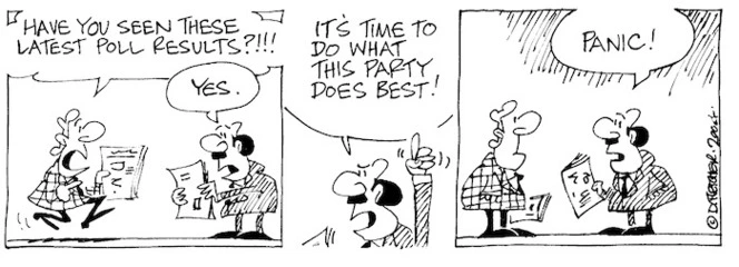 Fletcher, David, 1952- :'Have you seen these latest poll results?!!!' 'Yes... It's time to do what this party does best!... Panic!' Dominion Post, 17 February 2004.