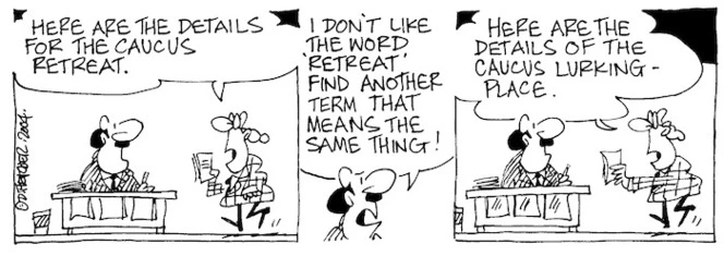 Fletcher, David, 1952- :'Here are the details for the caucus retreat.' 'I don't like the word "retreat" find another term that means the same thing!' 'Here are the details of the caucus lurking-place.' Dominion Post, 3 February 2004.