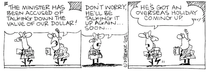 Fletcher, David 1952- :'The Minister has been accused of talking down the value of our dollar!' 'Don't worry, he'll be talking it up again... soon...He's got an overseas holiday coming up.' The Dominion, 28 May, 2002.