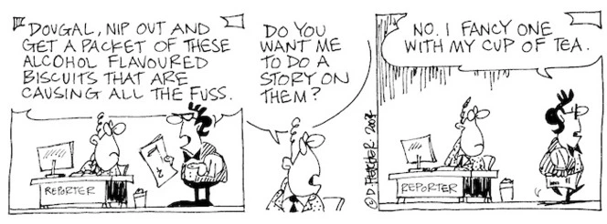 Fletcher, David, 1952- :'Dougal, nip out and get a packet of these alcohol flavoured biscuits that are causing all the fuss.' 'Do you want me to do a story on them?' 'No. I fancy one with my cup of tea.' Dominion Post, 7 February 2004.