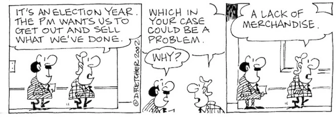 Fletcher, David 1952- :'It's an election year. The PM wants us to get out and sell what we've done... Which in your case could be a problem.' 'Why?' 'A lack of merchandise.' 22 January 2002