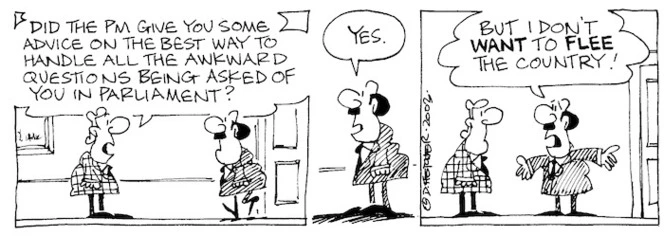 "Did the PM give you some advice on the best way to handle all the awkward questions being being asked of you in parliament?" "Yes. But I don't WANT to FLEE the country." 13 June, 2003.