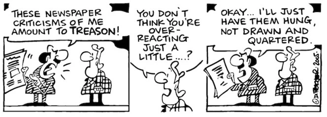 "These newspaper criticisms about me amount to treason!" "You don't think you're over-reacting just a little....!" "Okay...I'll just have them hung, not drawn and quartered." 23 November, 2005.